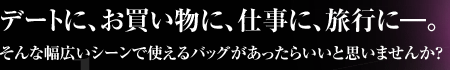 デートに、お買い物に、仕事に、旅行に―。そんな幅広いシーンで使えるバッグがあったらいいと思いませんか？